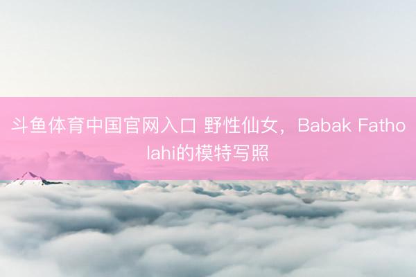 斗鱼体育中国官网入口 野性仙女，Babak Fatholahi的模特写照