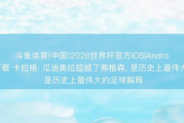 斗鱼体育(中国)2026世界杯官方IOS|Android手机app下载 卡拉格: 瓜迪奥拉超越了弗格森， 是历史上最伟大的足球解释