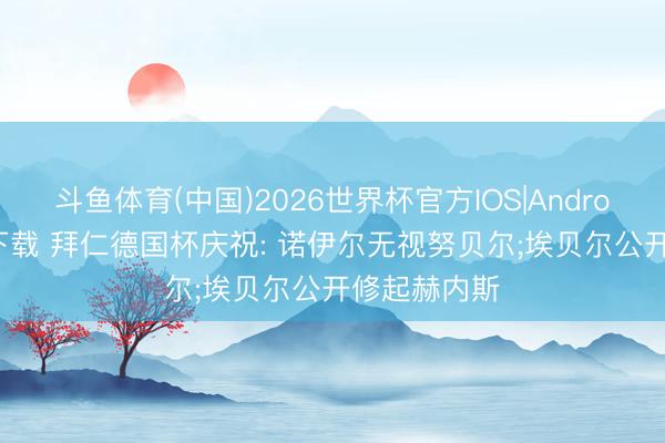 斗鱼体育(中国)2026世界杯官方IOS|Android手机app下载 拜仁德国杯庆祝: 诺伊尔无视努贝尔;埃贝尔公开修起赫内斯