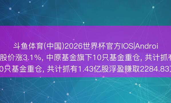 斗鱼体育(中国)2026世界杯官方IOS|Android手机app下载 京东方A股价涨3.1%， 中原基金旗下10只基金重仓， 共计抓有1.43亿股浮盈赚取2284.83万元