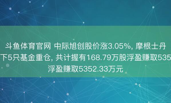 斗鱼体育官网 中际旭创股价涨3.05%， 摩根士丹利基金旗下5只基金重仓， 共计握有168.79万股浮盈赚取5352.33万元