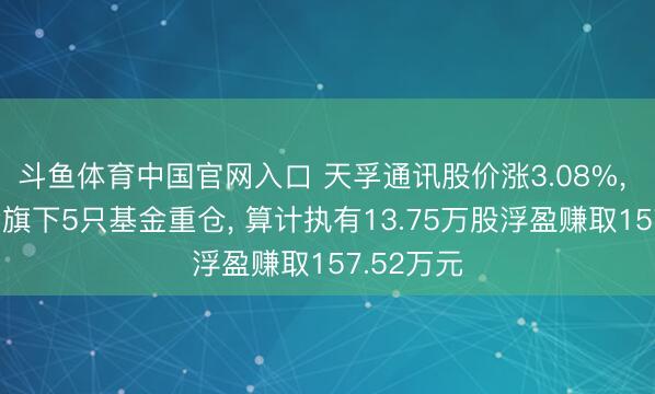 斗鱼体育中国官网入口 天孚通讯股价涨3.08%， 长城基金旗下5只基金重仓， 算计执有13.75万股浮盈赚取157.52万元