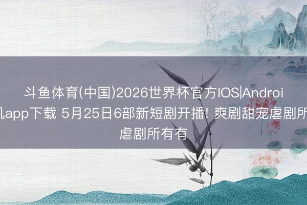 斗鱼体育(中国)2026世界杯官方IOS|Android手机app下载 5月25日6部新短剧开播! 爽剧甜宠虐剧所有有