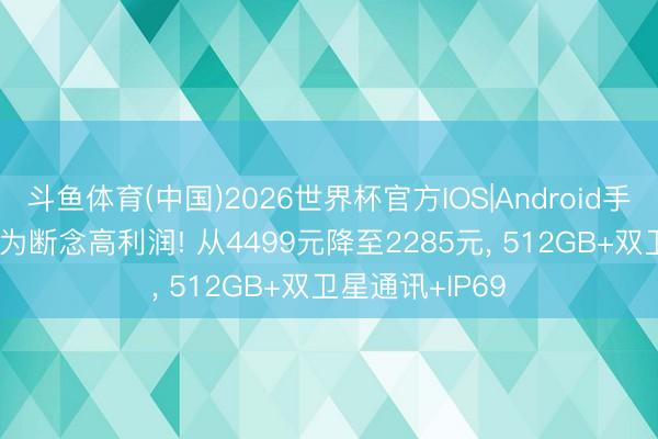 斗鱼体育(中国)2026世界杯官方IOS|Android手机app下载 华为断念高利润! 从4499元降至2285元， 512GB+双卫星通讯+IP69