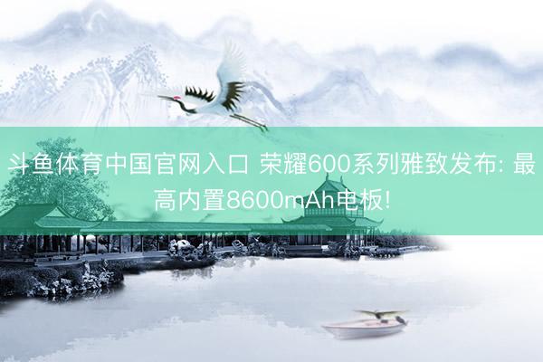 斗鱼体育中国官网入口 荣耀600系列雅致发布: 最高内置8600mAh电板!