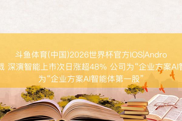 斗鱼体育(中国)2026世界杯官方IOS|Android手机app下载 深演智能上市次日涨超48% 公司为“企业方案AI智能体第一股”