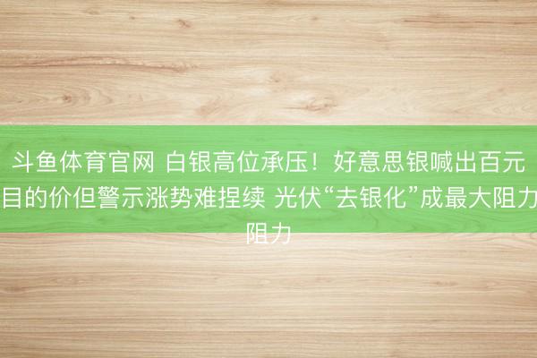 斗鱼体育官网 白银高位承压！好意思银喊出百元目的价但警示涨势难捏续 光伏“去银化”成最大阻力