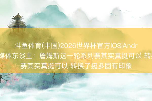 斗鱼体育(中国)2026世界杯官方IOS|Android手机app下载 媒体东谈主：詹姆斯这一轮系列赛其实真挺可以 转换了挺多固有印象