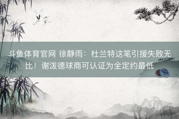 斗鱼体育官网 徐静雨：杜兰特这笔引援失败无比！谢泼德球商可认证为全定约最低