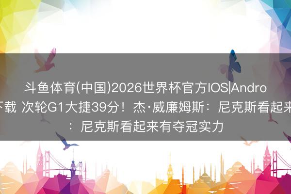 斗鱼体育(中国)2026世界杯官方IOS|Android手机app下载 次轮G1大捷39分！杰·威廉姆斯：尼克斯看起来有夺冠实力