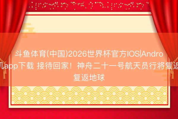 斗鱼体育(中国)2026世界杯官方IOS|Android手机app下载 接待回家！神舟二十一号航天员行将复返地球