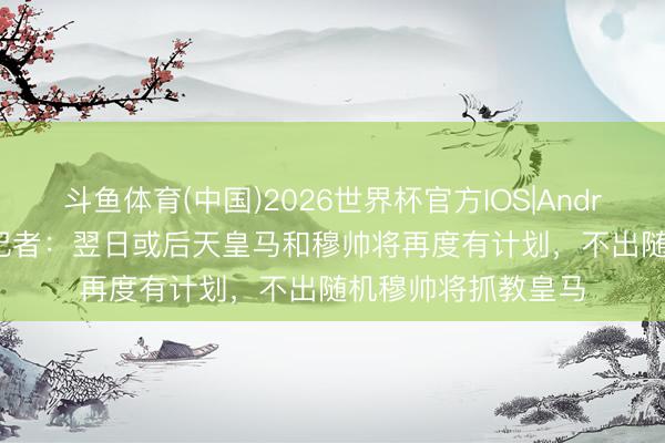 斗鱼体育(中国)2026世界杯官方IOS|Android手机app下载 记者：翌日或后天皇马和穆帅将再度有计划，不出随机穆帅将抓教皇马