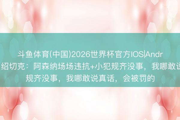 斗鱼体育(中国)2026世界杯官方IOS|Android手机app下载 绍切克：阿森纳场场违抗+小犯规齐没事，我哪敢说真话，会被罚的