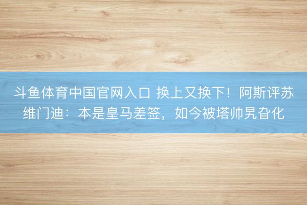 斗鱼体育中国官网入口 换上又换下!阿斯评苏维门迪:本是皇马差签,如今被塔帅旯旮化