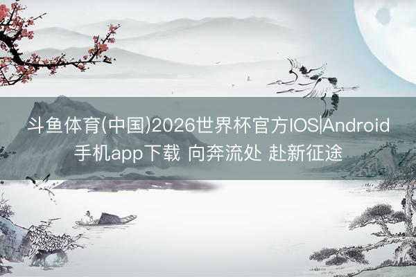 斗鱼体育(中国)2026世界杯官方IOS|Android手机app下载 向奔流处 赴新征途