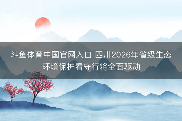 斗鱼体育中国官网入口 四川2026年省级生态环境保护看守行将全面驱动