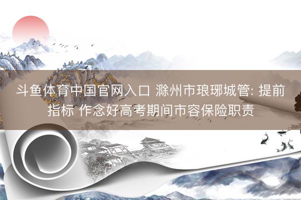 斗鱼体育中国官网入口 滁州市琅琊城管: 提前指标 作念好高考期间市容保险职责