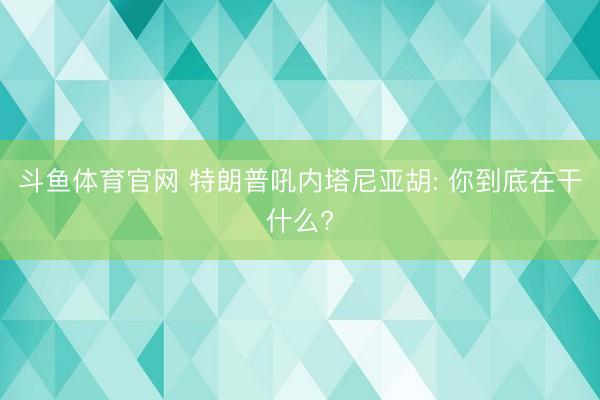 斗鱼体育官网 特朗普吼内塔尼亚胡: 你到底在干什么?