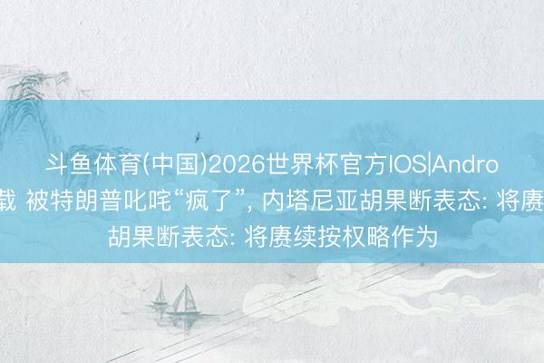 斗鱼体育(中国)2026世界杯官方IOS|Android手机app下载 被特朗普叱咤“疯了”, 内塔尼亚胡果断表态: 将赓续按权略作为