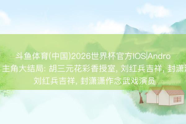 斗鱼体育(中国)2026世界杯官方IOS|Android手机app下载 主角大结局: 胡三元花彩香授室， 刘红兵吉祥， 封潇潇作念武戏演员