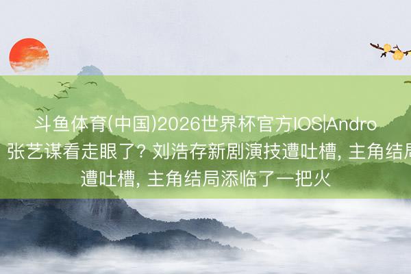 斗鱼体育(中国)2026世界杯官方IOS|Android手机app下载 张艺谋看走眼了? 刘浩存新剧演技遭吐槽, 主角结局添临了一把火
