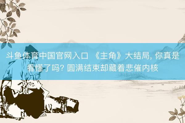 斗鱼体育中国官网入口 《主角》大结局, 你真是看懂了吗? 圆满结束却藏着悲催内核