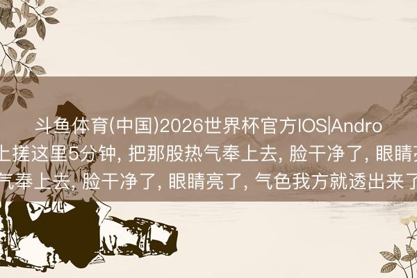 斗鱼体育(中国)2026世界杯官方IOS|Android手机app下载 每天早上搓这里5分钟, 把那股热气奉上去, 脸干净了, 眼睛亮了, 气色我方就透出来了