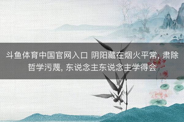 斗鱼体育中国官网入口 阴阳藏在烟火平常， 肃除哲学污蔑， 东说念主东说念主学得会