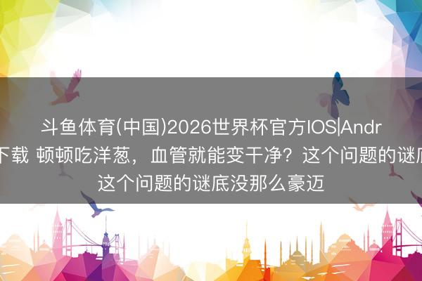 斗鱼体育(中国)2026世界杯官方IOS|Android手机app下载 顿顿吃洋葱，血管就能变干净？这个问题的谜底没那么豪迈