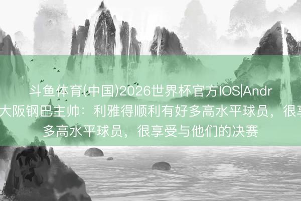 斗鱼体育(中国)2026世界杯官方IOS|Android手机app下载 大阪钢巴主帅：利雅得顺利有好多高水平球员，很享受与他们的决赛