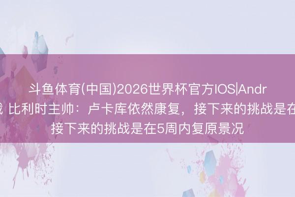 斗鱼体育(中国)2026世界杯官方IOS|Android手机app下载 比利时主帅：卢卡库依然康复，接下来的挑战是在5周内复原景况