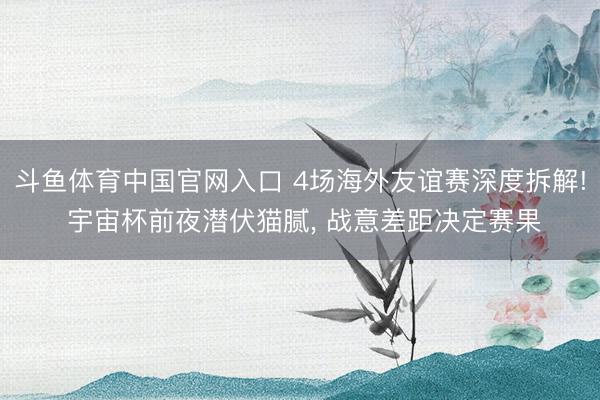 斗鱼体育中国官网入口 4场海外友谊赛深度拆解! 宇宙杯前夜潜伏猫腻， 战意差距决定赛果