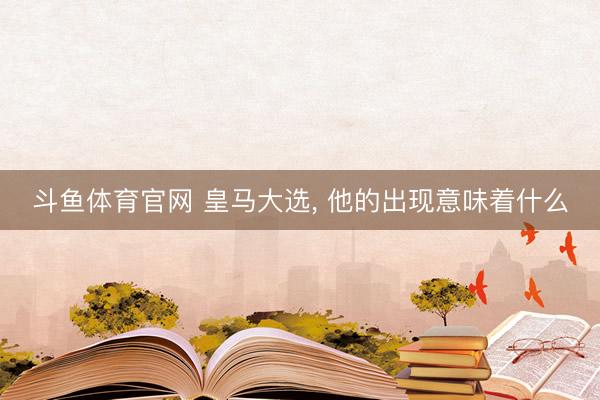 斗鱼体育官网 皇马大选， 他的出现意味着什么