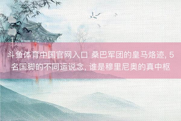 斗鱼体育中国官网入口 桑巴军团的皇马烙迹, 5名国脚的不同运说念, 谁是穆里尼奥的真中枢