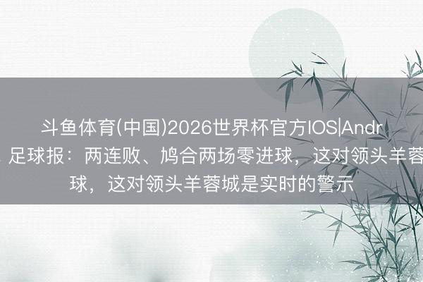 斗鱼体育(中国)2026世界杯官方IOS|Android手机app下载 足球报：两连败、鸠合两场零进球，这对领头羊蓉城是实时的警示