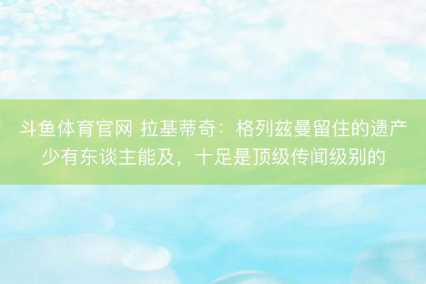 斗鱼体育官网 拉基蒂奇:格列兹曼留住的遗产少有东谈主能及,十足是顶级传闻级别的