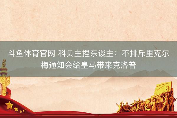 斗鱼体育官网 科贝主捏东谈主:不排斥里克尔梅通知会给皇马带来克洛普