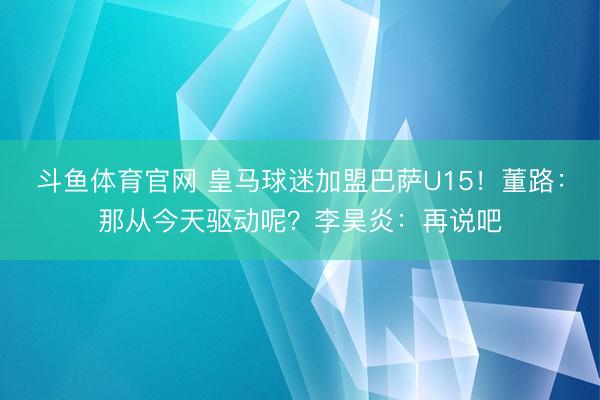 斗鱼体育官网 皇马球迷加盟巴萨U15！董路：那从今天驱动呢？李昊炎：再说吧