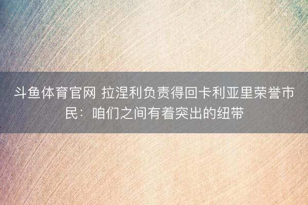 斗鱼体育官网 拉涅利负责得回卡利亚里荣誉市民:咱们之间有着突出的纽带