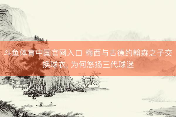 斗鱼体育中国官网入口 梅西与古德约翰森之子交换球衣， 为何悠扬三代球迷