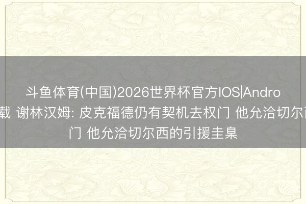 斗鱼体育(中国)2026世界杯官方IOS|Android手机app下载 谢林汉姆: 皮克福德仍有契机去权门 他允洽切尔西的引援圭臬