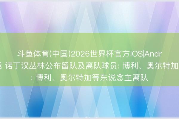 斗鱼体育(中国)2026世界杯官方IOS|Android手机app下载 诺丁汉丛林公布留队及离队球员: 博利、奥尔特加等东说念主离队