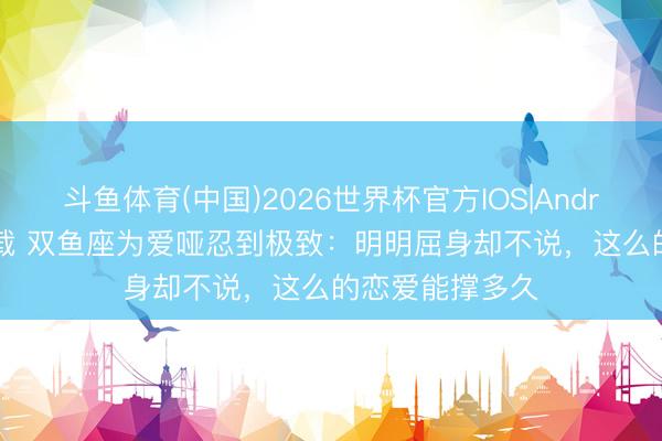 斗鱼体育(中国)2026世界杯官方IOS|Android手机app下载 双鱼座为爱哑忍到极致：明明屈身却不说，这么的恋爱能撑多久