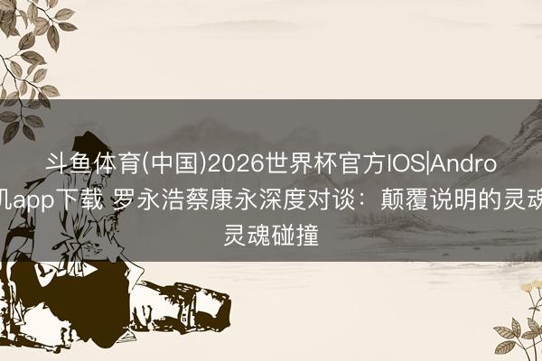 斗鱼体育(中国)2026世界杯官方IOS|Android手机app下载 罗永浩蔡康永深度对谈:颠覆说明的灵魂碰撞