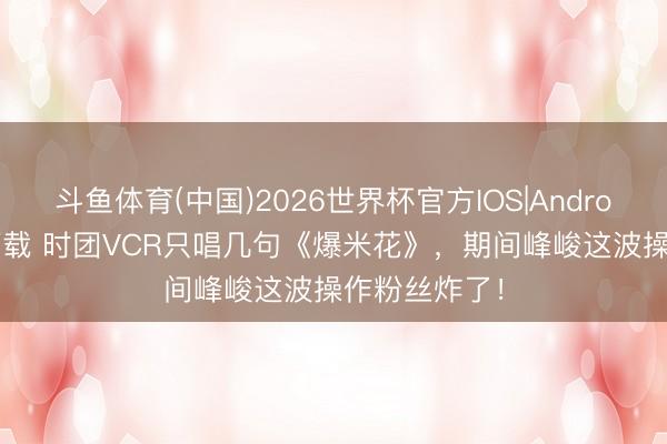 斗鱼体育(中国)2026世界杯官方IOS|Android手机app下载 时团VCR只唱几句《爆米花》，期间峰峻这波操作粉丝炸了！