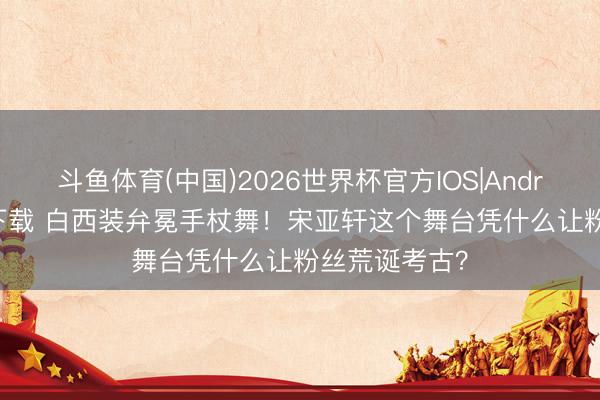 斗鱼体育(中国)2026世界杯官方IOS|Android手机app下载 白西装弁冕手杖舞！宋亚轩这个舞台凭什么让粉丝荒诞考古？