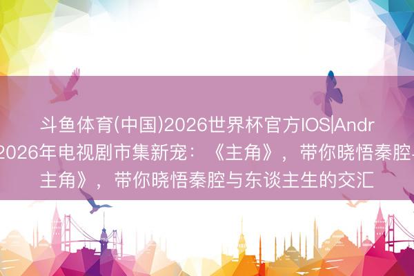 斗鱼体育(中国)2026世界杯官方IOS|Android手机app下载 2026年电视剧市集新宠：《主角》，带你晓悟秦腔与东谈主生的交汇