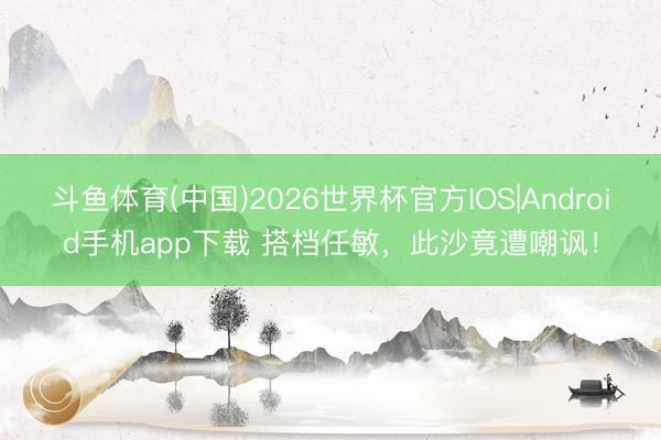 斗鱼体育(中国)2026世界杯官方IOS|Android手机app下载 搭档任敏，此沙竟遭嘲讽！