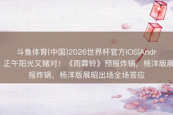 斗鱼体育(中国)2026世界杯官方IOS|Android手机app下载 正午阳光又赌对！《雨霖铃》预报炸锅，杨洋版展昭出场全场答应