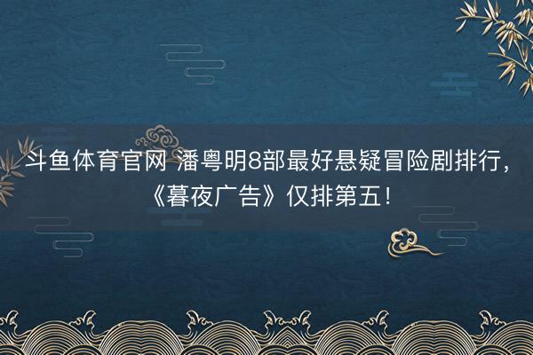 斗鱼体育官网 潘粤明8部最好悬疑冒险剧排行，《暮夜广告》仅排第五！